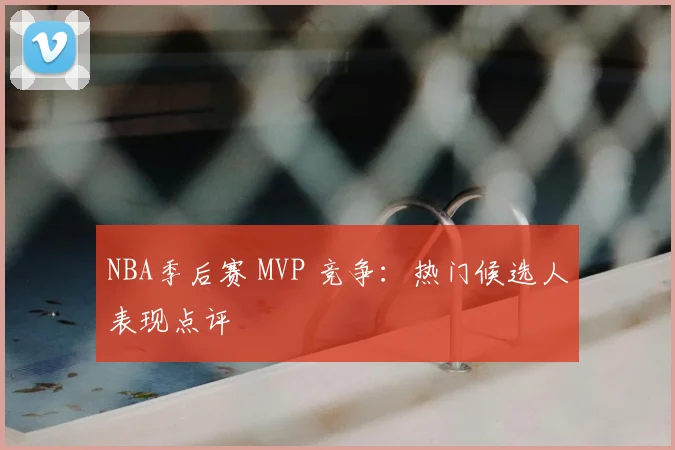 NBA季后赛 MVP 竞争:热门候选人表现点评