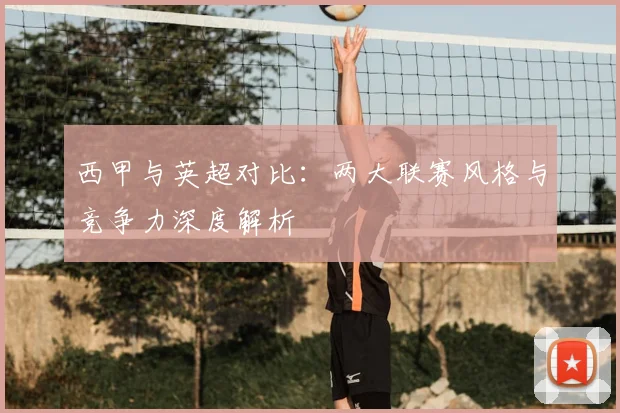 西甲与英超对比:两大联赛风格与竞争力深度解析