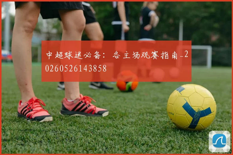 中超球迷必备:各主场观赛指南_20260526143858