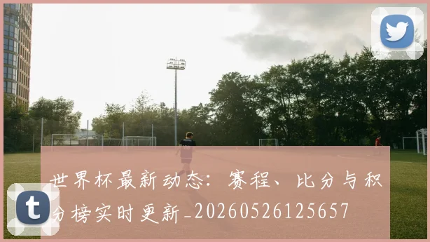 世界杯最新动态:赛程、比分与积分榜实时更新_20260526125657